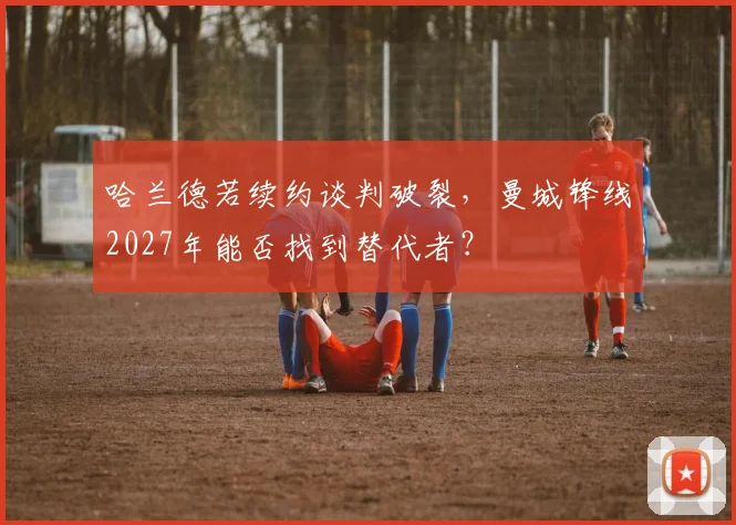 哈兰德若续约谈判破裂,曼城锋线2027年能否找到替代者?
