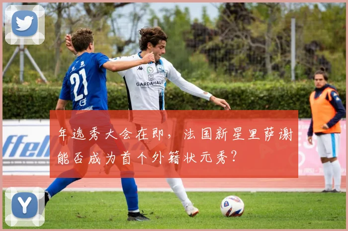年选秀大会在即，法国新星里萨谢能否成为首个外籍状元秀？